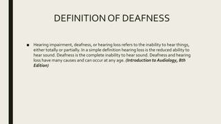 DEFINITION OF DEAFNESS
■ Hearing impairment, deafness, or hearing loss refers to the inability to hear things,
either totally or partially. In a simple definition hearing loss is the reduced ability to
hear sound. Deafness is the complete inability to hear sound. Deafness and hearing
loss have many causes and can occur at any age. (Introduction to Audiology, 8th
Edition)
 