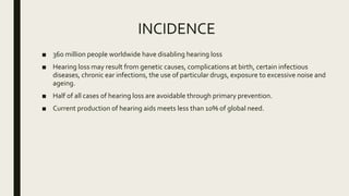 INCIDENCE
■ 360 million people worldwide have disabling hearing loss
■ Hearing loss may result from genetic causes, complications at birth, certain infectious
diseases, chronic ear infections, the use of particular drugs, exposure to excessive noise and
ageing.
■ Half of all cases of hearing loss are avoidable through primary prevention.
■ Current production of hearing aids meets less than 10% of global need.
 