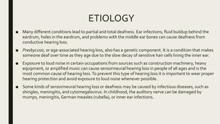 ETIOLOGY
■ Many different conditions lead to partial and total deafness. Ear infections, fluid buildup behind the
eardrum, holes in the eardrum, and problems with the middle ear bones can cause deafness from
conductive hearing loss.
■ Presbycusis, or age-associated hearing loss, also has a genetic component. It is a condition that makes
someone deaf over time as they age due to the slow decay of sensitive hair cells lining the inner ear.
■ Exposure to loud noise in certain occupations from sources such as construction machinery, heavy
equipment, or amplified music can cause sensorineural hearing loss in people of all ages and is the
most common cause of hearing loss.To prevent this type of hearing loss it is important to wear proper
hearing protection and avoid exposure to loud noise whenever possible.
■ Some kinds of sensorineural hearing loss or deafness may be caused by infectious diseases, such as
shingles, meningitis, and cytomegalovirus. In childhood, the auditory nerve can be damaged by
mumps, meningitis,German measles (rubella), or inner ear infections.
 