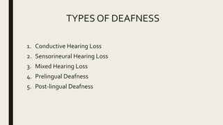TYPES OF DEAFNESS
1. Conductive Hearing Loss
2. Sensorineural Hearing Loss
3. Mixed Hearing Loss
4. Prelingual Deafness
5. Post-lingual Deafness
 