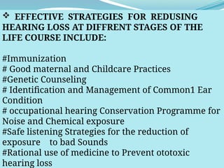  EFFECTIVE STRATEGIES FOR REDUSING
HEARING LOSS AT DIFFRENT STAGES OF THE
LIFE COURSE INCLUDE:
#Immunization
# Good maternal and Childcare Practices
#Genetic Counseling
# Identification and Management of Common1 Ear
Condition
# occupational hearing Conservation Programme for
Noise and Chemical exposure
#Safe listening Strategies for the reduction of
exposure to bad Sounds
#Rational use of medicine to Prevent ototoxic
hearing loss
 