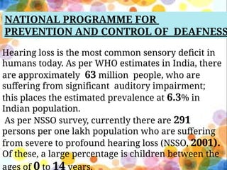 NATIONAL PROGRAMME FOR
PREVENTION AND CONTROL OF DEAFNESS
Hearing loss is the most common sensory deficit in
humans today. As per WHO estimates in India, there
are approximately 63 million people, who are
suffering from significant auditory impairment;
this places the estimated prevalence at 6.3% in
Indian population.
As per NSSO survey, currently there are 291
persons per one lakh population who are suffering
from severe to profound hearing loss (NSSO, 2001).
Of these, a large percentage is children between the
ages of 0 to 14 years.
 