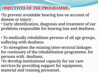 OBJECTIVES OF THE PROGRAMME-
•To prevent avoidable hearing loss on account of
disease or injury .
• Early identification, diagnosis and treatment of ear
problems responsible for hearing loss and deafness.
• To medically rehabilitate persons of all age groups,
suffering with deafness.
• To strengthen the existing inter-sectoral linkages
for continuity of the rehabilitation programme, for
persons with deafness.
•To develop institutional capacity for ear care
services by providing support for equipment,
material and training personnel.
 