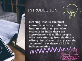 INTRODUCTION
Hearing loss is the most
common sensory deficit in
human today as per who
estimate in india there are
approximately 63 million people.
Who are suffering from significant
editory impairment this places the
estimated prevalence all 6.3 % in
india population .
 