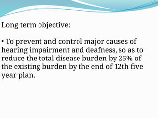 Long term objective:
• To prevent and control major causes of
hearing impairment and deafness, so as to
reduce the total disease burden by 25% of
the existing burden by the end of 12th five
year plan.
 