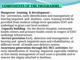 COMPONENTS OF THE PROGRAMME -
Manpower training & development –
For - prevention, early identification and management of
hearing impaired and deafness cases, training would be
provided from medical college level specialists (ENT and
audiology) to grass root level workers.
Capacity building - for the district hospital, community
health centers and primary health center in respect of ENT/
audiology infrastructure.
Service provision-Early detection and management of
hearing and speech impaired cases and rehabilitation, at
different levels of health care delivery system.
Awareness generation through IEC/ BCC activities- for
early identification of hearing impaired, especially children
so that timely management of such cases is possible and to
remove the stigma attached to deafness.
 