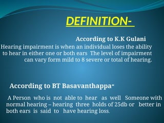 DEFINITION-
According to K.K Gulani
Hearing impairment is when an individual loses the ability
to hear in either one or both ears The level of impairment
can vary form mild to 8 severe or total of hearing.
According to BT Basavanthappa“
A Person who is not able to hear as well Someone with
normal hearing – hearing three holds of 25db or better in
both ears is said to have hearing loss.
 
