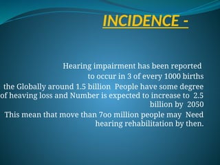 INCIDENCE -
Hearing impairment has been reported
to occur in 3 of every 1000 births
the Globally around 1.5 billion People have some degree
of heaving loss and Number is expected to increase to 2.5
billion by 2050
This mean that move than 7oo million people may Need
hearing rehabilitation by then.
 