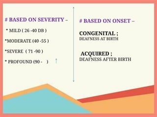 # BASED ON SEVERITY –
* MILD ( 26 -40 DB )
*MODERATE (40 -55 )
*SEVERE ( 71 -90 )
* PROFOUND (90 - )
# BASED ON ONSET –
CONGENITAL ;
DEAFNESS AT BIRTH
ACQUIRED ;
DEAFNESS AFTER BIRTH
 
