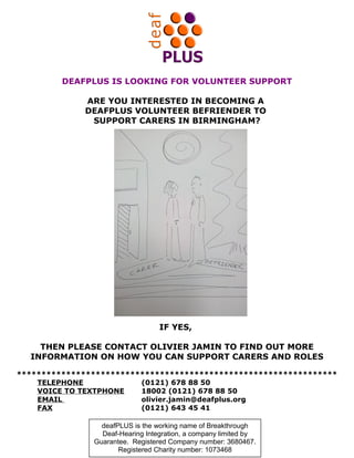 DEAFPLUS IS LOOKING FOR VOLUNTEER SUPPORT
ARE YOU INTERESTED IN BECOMING A
DEAFPLUS VOLUNTEER BEFRIENDER TO
SUPPORT CARERS IN BIRMINGHAM?

IF YES,
THEN PLEASE CONTACT OLIVIER JAMIN TO FIND OUT MORE
INFORMATION ON HOW YOU CAN SUPPORT CARERS AND ROLES
*****************************************************************
TELEPHONE
(0121) 678 88 50
VOICE TO TEXTPHONE
18002 (0121) 678 88 50
EMAIL
olivier.jamin@deafplus.org
FAX
(0121) 643 45 41
deafPLUS is the working name of Breakthrough
Deaf-Hearing Integration, a company limited by
Guarantee. Registered Company number: 3680467.
Registered Charity number: 1073468

 