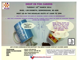 DROP IN FOR CARERS
TUESDAY 18TH MARCH 2014
BVSC, 138 DIGBETH, BIRMINGHAM, B5 6DR
MEET US IN THE DOUGLAS SUITE AT 10AM TO 3PM
ARE YOU A DEAF OR HARD OF HEARING CARER LIVING IN BIRMINGHAM?
ARE YOU A HEARING PERSON LOOKING AFTER (CARER) FOR A DEAF OR HARD OF HEARING PERSON
LIVING IN BIRMINGHAM?
Yes, I am a
Carer.
What is it?
about?

Olivier Jamin, Health and
Wellbeing Officer, would
like to invite you to join
us for a chat with tea,
coffee and tasty cakes
provided.

ANY OTHER COMMUNICATION SUPPORT YOU NEED? PLEASE CONTACT OLIVIER JAMIN
TELEPHONE
VOICE TO TEXTPHONE
EMAIL
FAX
SMS

(0121) 678 88 50
18002 (0121) 678 88 50
olivier.jamin@deafplus.org

(0121) 643 45 41
07594473723

deafPLUS is the working name of Breakthrough DeafHearing Integration, a company limited by Guarantee.
Registered Company number: 3680467. Registered
Charity number: 1073468

 