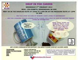 DROP IN FOR CARERS
WEDNESDAY 5TH FEBURARY 2014
BVSC, 138 DIGBETH, BIRMINGHAM, B5 6DR
MEET US IN THE DOUGLAS SUITE AT 10AM TO 12PM OR IN THE MEZZAINE SUITE AT 12PM
TO 3PM
ARE YOU A DEAF OR HARD OF HEARING CARER LIVING IN BIRMINGHAM?
ARE YOU A HEARING PERSON LOOKING AFTER (CARER) FOR A DEAF OR HARD OF HEARING PERSON
LIVING IN BIRMINGHAM?
Yes, I am a
Carer.
What is it?
about?

Olivier Jamin, Health and
Wellbeing Officer, would
like to invite you to join
us for a chat with tea,
coffee and tasty cakes
provided.

ANY OTHER COMMUNICATION SUPPORT YOU NEED? PLEASE CONTACT OLIVIER JAMIN
TELEPHONE
VOICE TO TEXTPHONE
EMAIL
FAX
SMS

(0121) 678 88 50
18002 (0121) 678 88 50
olivier.jamin@deafplus.org

(0121) 643 45 41
07594473723

deafPLUS is the working name of Breakthrough DeafHearing Integration, a company limited by Guarantee.
Registered Company number: 3680467. Registered
Charity number: 1073468

 