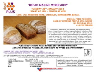 ‘BREAD MAKING WORKSHOP’
TUESDAY 28TH JANUARY 2014
START AT 1PM – FINISH AT 4PM
LOAF, 1421 PERSHORE ROAD, STIRCHLEY, BIRMINGHAM, B30 2JL
SPECIAL PRICE FOR DEAF,
HARD OF HEARING PEOPLE AND CARERS
ON THIS DAY ONLY:
£13 PER PERSON
Loaf Cookery School is the West Midlands most innovative cookery
school, a place where you can learn forgotten food skills in the heart of the
second city. We believe everyone has the right to be able to find, cook, and
eat real food everyday, so we’ve developed a roster of courses that enable
you to do just that. In a world where real bread is so hard to come by, our
bread course will equip you to make consistently good, wholesome bread
at home. This hands-on course led by baker and Loaf director Tom Baker,
takes bread back to its essential ingredients – flour, water, salt and yeast –
and teaches you a great repertoire of beautiful breads.

PLEASE NOTE THERE ARE 5 SPACES LEFT IN THE WORKSHOP
ADVANCE BOOKING NECESSARY. BOOK NOW TO AVOID DISAPPOINTMENT
TO FIND OUT MORE INFORMATION ABOUT LOAF,
YOU CAN CHECK THEIR WEBSITE – WWW.LOAFONLINE.CO.UK
ANY OTHER COMMUNICATION SUPPORT YOU NEED? PLEASE CONTACT OLIVIER JAMIN
**************************************************************************************
TELEPHONE
(0121) 678 88 50
deafPLUS is the working name of Breakthrough DeafVOICE TO TEXTPHONE 18002 (0121) 678 88 50
Hearing Integration, a company limited by Guarantee.
EMAIL
olivier.jamin@deafplus.org
Registered Company number: 3680467. Registered
FAX
(0121) 643 45 41
Charity number: 1073468
SMS
07594473723

 