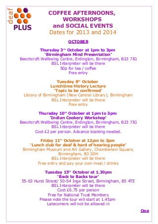 COFFEE AFTERNOONS,
WORKSHOPS
and SOCIAL EVENTS
Dates for 2013 and 2014
OCTOBER
Thursday 3rd
October at 1pm to 3pm
‘Birmingham Mind Presentation’
Beechcroft Wellbeing Centre, Erdington, Birmingham, B23 7JG
BSL Interpreter will be there
50p for tea / coffee
Free entry
Tuesday 8th
October
Lunchtime History Lecture
‘Topic to be confirmed’
Library of Birmingham (New Central Library), Birmingham
BSL Interpreter will be there
Free entry
Thursday 10th
October at 1pm to 3pm
‘Indian Cookery Workshop’
Beechcroft Wellbeing Centre, Erdington, Birmingham, B23 7JG
BSL Interpreter will be there
Cost £2 per person. Advance booking needed.
Friday 11th
October at 12pm to 3pm
‘Lunch club for deaf & hard of hearing people’
Birmingham Museum and Art Gallery, Chamberlain Square,
Birmingham, B3 3DH
BSL Interpreter will be there
Free entry and pay your own meal / drinks
Tuesday 15th
October at 1.30pm
‘Back to Backs tour’
55-63 Hurst Street/ 50-54 Inge Street, Birmingham, B5 4TE
BSL Interpreter will be there
Cost £6.75 per person
Free for National Trust Members
Please note the tour will start at 1.45pm
Latecomers will not be allowed in
One
 