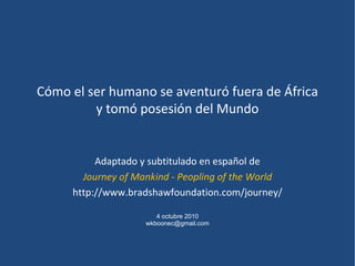 Cómo el ser humano se aventuró fuera de África
         y tomó posesión del Mundo


          Adaptado y subtitulado en español de
       Journey of Mankind - Peopling of the World
     http://www.bradshawfoundation.com/journey/

                       4 octubre 2010
                    wkboonec@gmail.com
 
