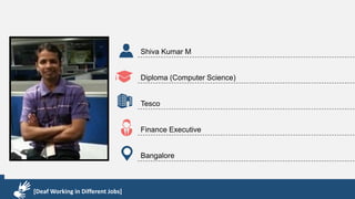 Karthik R
Diploma & BCA
EMC2
Technical Support Associate
Bangalore
[Deaf Working in Different Jobs]
Shiva Kumar M
Diploma (Computer Science)
Tesco
Finance Executive
Bangalore
[Deaf Working in Different Jobs]
 
