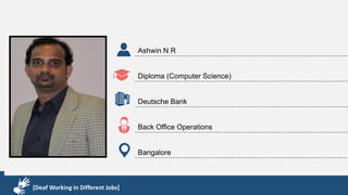 Karthik R
Diploma & BCA
EMC2
Technical Support Associate
Bangalore
[Deaf Working in Different Jobs]
Ashwin N R
Diploma (Computer Science)
Deutsche Bank
Back Office Operations
Bangalore
[Deaf Working in Different Jobs]
 