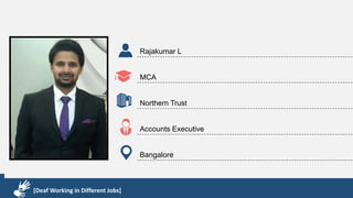 Karthik R
Diploma & BCA
EMC2
Technical Support Associate
Bangalore
[Deaf Working in Different Jobs]
Rajakumar L
MCA
Northern Trust
Accounts Executive
Bangalore
[Deaf Working in Different Jobs]
 