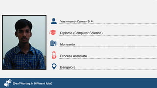 Karthik R
Diploma & BCA
EMC2
Technical Support Associate
Bangalore
[Deaf Working in Different Jobs]
Yashwanth Kumar B M
Diploma (Computer Science)
Monsanto
Process Associate
Bangalore
[Deaf Working in Different Jobs]
 