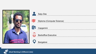 Karthik R
Diploma & BCA
EMC2
Technical Support Associate
Bangalore
[Deaf Working in Different Jobs]
Saiju Das
Diploma (Computer Science)
Capgemini
Backoffice Executive
Bangalore
[Deaf Working in Different Jobs]
 