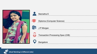 Karthik R
Diploma & BCA
EMC2
Technical Support Associate
Bangalore
[Deaf Working in Different Jobs]
Mamatha K
Diploma (Computer Science)
J P Morgan
Transaction Processing Spec (CIB)
Bangalore
[Deaf Working in Different Jobs]
 