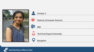 Karthik R
Diploma & BCA
EMC2
Technical Support Associate
Bangalore
[Deaf Working in Different Jobs]
Srividya V
Diploma (Computer Science)
IBM
Technical Support Associate
Bangalore
[Deaf Working in Different Jobs]
 