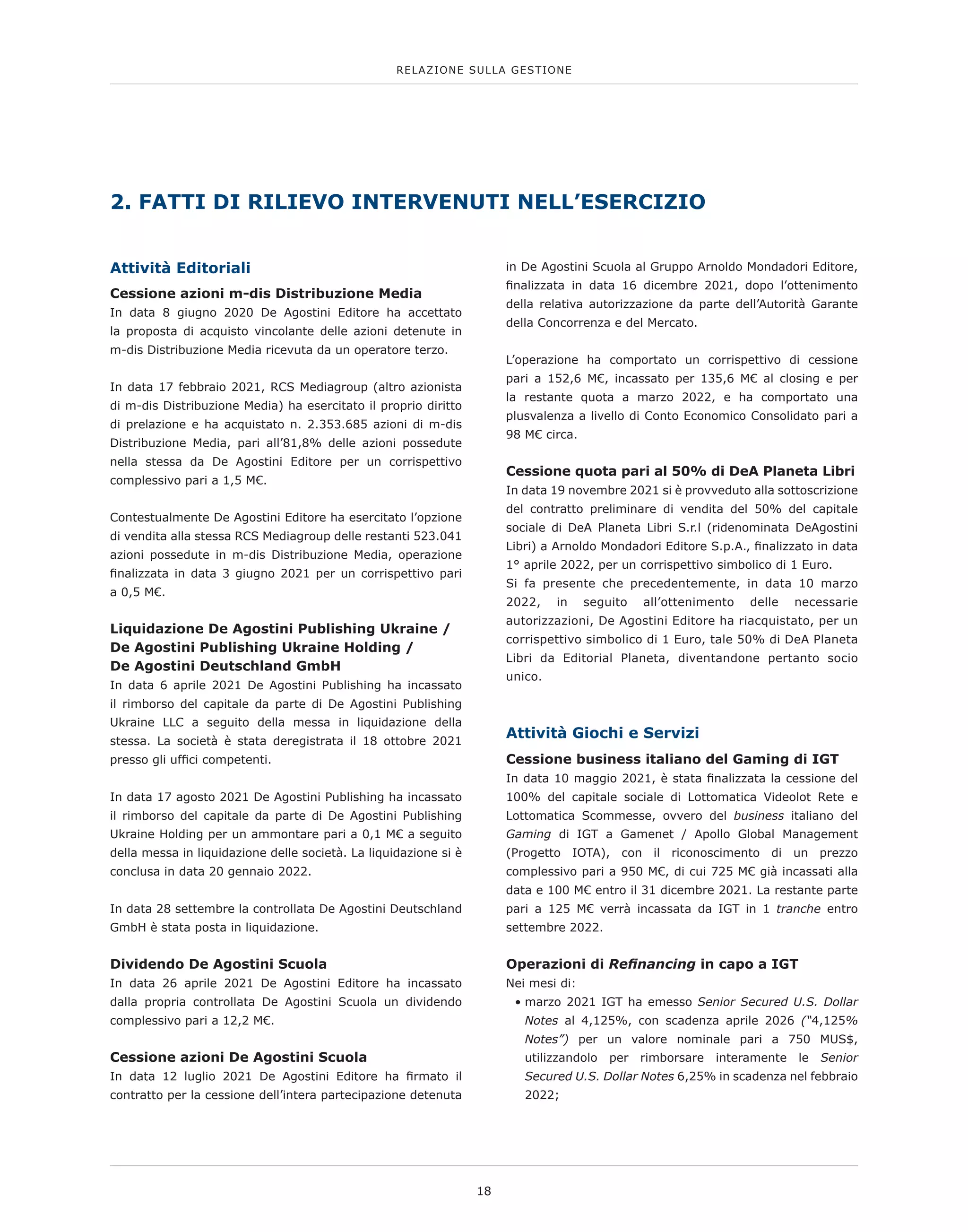 Attività Editoriali
Cessione azioni m-dis Distribuzione Media
In data 8 giugno 2020 De Agostini Editore ha accettato
la proposta di acquisto vincolante delle azioni detenute in
m-dis Distribuzione Media ricevuta da un operatore terzo.
In data 17 febbraio 2021, RCS Mediagroup (altro azionista
di m-dis Distribuzione Media) ha esercitato il proprio diritto
di prelazione e ha acquistato n. 2.353.685 azioni di m-dis
Distribuzione Media, pari all’81,8% delle azioni possedute
nella stessa da De Agostini Editore per un corrispettivo
complessivo pari a 1,5 M€.
Contestualmente De Agostini Editore ha esercitato l’opzione
di vendita alla stessa RCS Mediagroup delle restanti 523.041
azioni possedute in m-dis Distribuzione Media, operazione
finalizzata in data 3 giugno 2021 per un corrispettivo pari
a 0,5 M€.
Liquidazione De Agostini Publishing Ukraine /
De Agostini Publishing Ukraine Holding /
De Agostini Deutschland GmbH
In data 6 aprile 2021 De Agostini Publishing ha incassato
il rimborso del capitale da parte di De Agostini Publishing
Ukraine LLC a seguito della messa in liquidazione della
stessa. La società è stata deregistrata il 18 ottobre 2021
presso gli uffici competenti.
In data 17 agosto 2021 De Agostini Publishing ha incassato
il rimborso del capitale da parte di De Agostini Publishing
Ukraine Holding per un ammontare pari a 0,1 M€ a seguito
della messa in liquidazione delle società. La liquidazione si è
conclusa in data 20 gennaio 2022.
In data 28 settembre la controllata De Agostini Deutschland
GmbH è stata posta in liquidazione.
Dividendo De Agostini Scuola
In data 26 aprile 2021 De Agostini Editore ha incassato
dalla propria controllata De Agostini Scuola un dividendo
complessivo pari a 12,2 M€.
Cessione azioni De Agostini Scuola
In data 12 luglio 2021 De Agostini Editore ha firmato il
contratto per la cessione dell’intera partecipazione detenuta
in De Agostini Scuola al Gruppo Arnoldo Mondadori Editore,
finalizzata in data 16 dicembre 2021, dopo l’ottenimento
della relativa autorizzazione da parte dell’Autorità Garante
della Concorrenza e del Mercato.
L’operazione ha comportato un corrispettivo di cessione
pari a 152,6 M€, incassato per 135,6 M€ al closing e per
la restante quota a marzo 2022, e ha comportato una
plusvalenza a livello di Conto Economico Consolidato pari a
98 M€ circa.
Cessione quota pari al 50% di DeA Planeta Libri
In data 19 novembre 2021 si è provveduto alla sottoscrizione
del contratto preliminare di vendita del 50% del capitale
sociale di DeA Planeta Libri S.r.l (ridenominata DeAgostini
Libri) a Arnoldo Mondadori Editore S.p.A., finalizzato in data
1° aprile 2022, per un corrispettivo simbolico di 1 Euro.
Si fa presente che precedentemente, in data 10 marzo
2022, in seguito all’ottenimento delle necessarie
autorizzazioni, De Agostini Editore ha riacquistato, per un
corrispettivo simbolico di 1 Euro, tale 50% di DeA Planeta
Libri da Editorial Planeta, diventandone pertanto socio
unico.
Attività Giochi e Servizi
Cessione business italiano del Gaming di IGT
In data 10 maggio 2021, è stata finalizzata la cessione del
100% del capitale sociale di Lottomatica Videolot Rete e
Lottomatica Scommesse, ovvero del business italiano del
Gaming di IGT a Gamenet / Apollo Global Management
(Progetto IOTA), con il riconoscimento di un prezzo
complessivo pari a 950 M€, di cui 725 M€ già incassati alla
data e 100 M€ entro il 31 dicembre 2021. La restante parte
pari a 125 M€ verrà incassata da IGT in 1 tranche entro
settembre 2022.
Operazioni di Refinancing in capo a IGT
Nei mesi di:
• 
marzo 2021 IGT ha emesso Senior Secured U.S. Dollar
Notes al 4,125%, con scadenza aprile 2026 (“4,125%
Notes”) per un valore nominale pari a 750 MUS$,
utilizzandolo per rimborsare interamente le Senior
Secured U.S. Dollar Notes 6,25% in scadenza nel febbraio
2022;
2. FATTI DI RILIEVO INTERVENUTI NELL’ESERCIZIO
18
RELAZIONE SULLA GESTIONE
 
