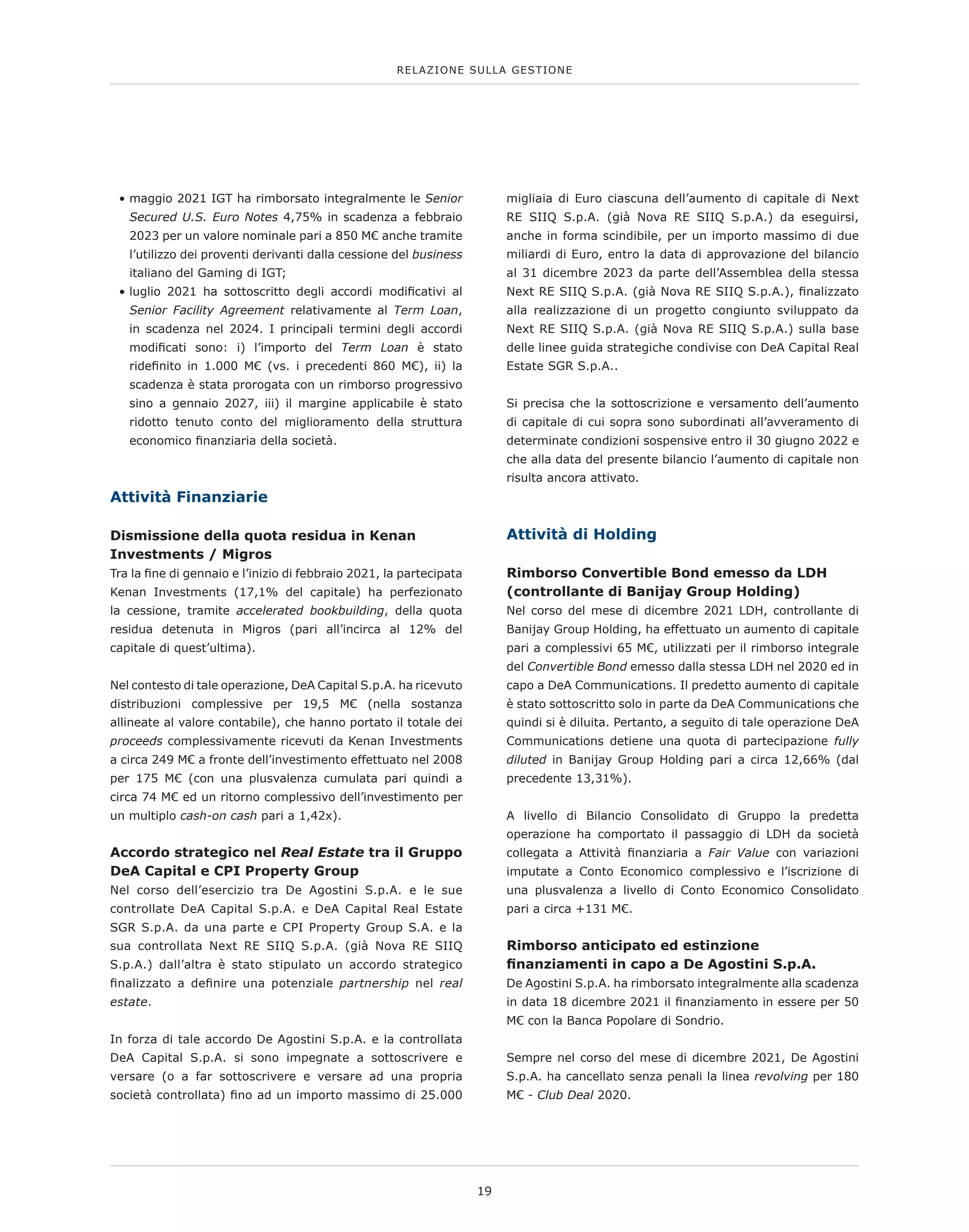 • 
maggio 2021 IGT ha rimborsato integralmente le Senior
Secured U.S. Euro Notes 4,75% in scadenza a febbraio
2023 per un valore nominale pari a 850 M€ anche tramite
l’utilizzo dei proventi derivanti dalla cessione del business
italiano del Gaming di IGT;
• 
luglio 2021 ha sottoscritto degli accordi modificativi al
Senior Facility Agreement relativamente al Term Loan,
in scadenza nel 2024. I principali termini degli accordi
modificati sono: i) l’importo del Term Loan è stato
ridefinito in 1.000 M€ (vs. i precedenti 860 M€), ii) la
scadenza è stata prorogata con un rimborso progressivo
sino a gennaio 2027, iii) il margine applicabile è stato
ridotto tenuto conto del miglioramento della struttura
economico finanziaria della società.
Attività Finanziarie
Dismissione della quota residua in Kenan
Investments / Migros
Tra la fine di gennaio e l’inizio di febbraio 2021, la partecipata
Kenan Investments (17,1% del capitale) ha perfezionato
la cessione, tramite accelerated bookbuilding, della quota
residua detenuta in Migros (pari all’incirca al 12% del
capitale di quest’ultima).
Nel contesto di tale operazione, DeA Capital S.p.A. ha ricevuto
distribuzioni complessive per 19,5 M€ (nella sostanza
allineate al valore contabile), che hanno portato il totale dei
proceeds complessivamente ricevuti da Kenan Investments
a circa 249 M€ a fronte dell’investimento effettuato nel 2008
per 175 M€ (con una plusvalenza cumulata pari quindi a
circa 74 M€ ed un ritorno complessivo dell’investimento per
un multiplo cash-on cash pari a 1,42x).
Accordo strategico nel Real Estate tra il Gruppo
DeA Capital e CPI Property Group
Nel corso dell’esercizio tra De Agostini S.p.A. e le sue
controllate DeA Capital S.p.A. e DeA Capital Real Estate
SGR S.p.A. da una parte e CPI Property Group S.A. e la
sua controllata Next RE SIIQ S.p.A. (già Nova RE SIIQ
S.p.A.) dall’altra è stato stipulato un accordo strategico
finalizzato a definire una potenziale partnership nel real
estate.
 
In forza di tale accordo De Agostini S.p.A. e la controllata
DeA Capital S.p.A. si sono impegnate a sottoscrivere e
versare (o a far sottoscrivere e versare ad una propria
società controllata) fino ad un importo massimo di 25.000
migliaia di Euro ciascuna dell’aumento di capitale di Next
RE SIIQ S.p.A. (già Nova RE SIIQ S.p.A.) da eseguirsi,
anche in forma scindibile, per un importo massimo di due
miliardi di Euro, entro la data di approvazione del bilancio
al 31 dicembre 2023 da parte dell’Assemblea della stessa
Next RE SIIQ S.p.A. (già Nova RE SIIQ S.p.A.), finalizzato
alla realizzazione di un progetto congiunto sviluppato da
Next RE SIIQ S.p.A. (già Nova RE SIIQ S.p.A.) sulla base
delle linee guida strategiche condivise con DeA Capital Real
Estate SGR S.p.A..
 
Si precisa che la sottoscrizione e versamento dell’aumento
di capitale di cui sopra sono subordinati all’avveramento di
determinate condizioni sospensive entro il 30 giugno 2022 e
che alla data del presente bilancio l’aumento di capitale non
risulta ancora attivato.
Attività di Holding
Rimborso Convertible Bond emesso da LDH
(controllante di Banijay Group Holding)
Nel corso del mese di dicembre 2021 LDH, controllante di
Banijay Group Holding, ha effettuato un aumento di capitale
pari a complessivi 65 M€, utilizzati per il rimborso integrale
del Convertible Bond emesso dalla stessa LDH nel 2020 ed in
capo a DeA Communications. Il predetto aumento di capitale
è stato sottoscritto solo in parte da DeA Communications che
quindi si è diluita. Pertanto, a seguito di tale operazione DeA
Communications detiene una quota di partecipazione fully
diluted in Banijay Group Holding pari a circa 12,66% (dal
precedente 13,31%).
A livello di Bilancio Consolidato di Gruppo la predetta
operazione ha comportato il passaggio di LDH da società
collegata a Attività finanziaria a Fair Value con variazioni
imputate a Conto Economico complessivo e l’iscrizione di
una plusvalenza a livello di Conto Economico Consolidato
pari a circa +131 M€.
Rimborso anticipato ed estinzione
finanziamenti in capo a De Agostini S.p.A.
De Agostini S.p.A. ha rimborsato integralmente alla scadenza
in data 18 dicembre 2021 il finanziamento in essere per 50
M€ con la Banca Popolare di Sondrio.
Sempre nel corso del mese di dicembre 2021, De Agostini
S.p.A. ha cancellato senza penali la linea revolving per 180
M€ - Club Deal 2020.
RELAZIONE SULLA GESTIONE
19
 