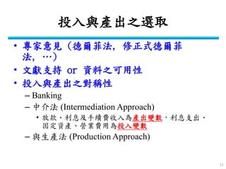 投入與產出之選取 
•專家意見 (德爾菲法, 修正式德爾菲 法, …) 
•文獻支持 or 資料之可用性 
•投入與產出之對稱性 
–Banking 
–中介法 (Intermediation Approach) 
•放款、利息及手續費收入為產出變數，利息支出、 固定資產、營業費用為投入變數 
–與生產法 (Production Approach) 
11  