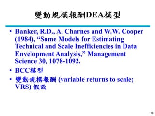 18 
變動規模報酬DEA模型 
•Banker, R.D., A. Charnes and W.W. Cooper (1984), “Some Models for Estimating Technical and Scale Inefficiencies in Data Envelopment Analysis,” Management Science 30, 1078-1092. 
•BCC模型 
•變動規模報酬 (variable returns to scale; VRS) 假設  