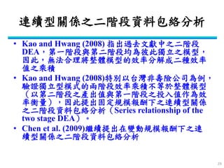 連續型關係之二階段資料包絡分析 
•Kao and Hwang (2008) 指出過去文獻中之二階段 DEA，第一階段與第二階段均為彼此獨立之模型， 因此，無法合理將整體模型的效率分解成二種效率 值之乘積 
•Kao and Hwang (2008)特別以台灣非壽險公司為例， 驗證獨立型模式的兩階段效率乘積不等於整體模型 （以第二階段之產出值與第一階段之投入值作為效 率衡量），因此提出固定規模報酬下之連續型關係 之二階段資料包絡分析（Series relationship of the two stage DEA）。 
•Chen et al. (2009)繼續提出在變動規模報酬下之連 續型關係之二階段資料包絡分析 
29  