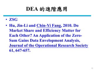 DEA 的進階應用 
•ZSG 
•Hu, Jin-Li and Chin-Yi Fang, 2010. Do Market Share and Efficiency Matter for Each Other? An Application of the Zero- Sum Gains Data Envelopment Analysis, Journal of the Operational Research Society 61, 647-657. 
33  