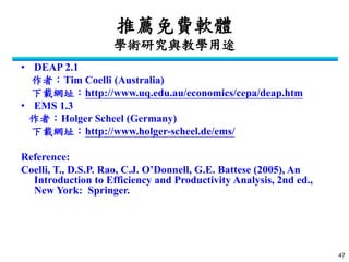 47 
推薦免費軟體 學術研究與教學用途 
•DEAP 2.1 
作者：Tim Coelli (Australia) 
下載網址：http://www.uq.edu.au/economics/cepa/deap.htm 
•EMS 1.3 
作者：Holger Scheel (Germany) 
下載網址：http://www.holger-scheel.de/ems/ 
Reference: 
Coelli, T., D.S.P. Rao, C.J. O’Donnell, G.E. Battese (2005), An Introduction to Efficiency and Productivity Analysis, 2nd ed., New York: Springer. 
 