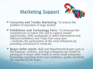Marketing Support
Consortia and Tender Marketing: To remove the
problem of execution of large tenders
Exhibitions and Technology Fairs: To showcase the
competencies of Indian SSIs and to capture market
opportunities, NSIC participates in select International and
National Exhibitions and Trade Fairs every year.
--facilitates the participation of the small enterprises by
providing concessions in rental etc.
Buyer-Seller meets: Bulk and departmental buyers such as
the Railways, Defence, and large companies are invited to
participate in buyer-seller meets to enrich small enterprises
knowledge regarding terms and conditions, quality standards,
etc required by the buyer..
 
