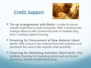 Credit Support
Tie-up arrangements with Banks: In order to ensure
smooth credit flow to small enterprises, NSIC is entering into
strategic alliances with commercial banks to facilitate long
term / working capital financing.
Financing for Procurement of Raw Material (short
term): NSIC procures raw material from bulk producers and
distributes the same in the requisite small quantities.
Financing for Marketing Activities (Short term): NSIC
facilitates financing for marketing actives such as Internal
Marketing, Exports and Bill Discounting.
 