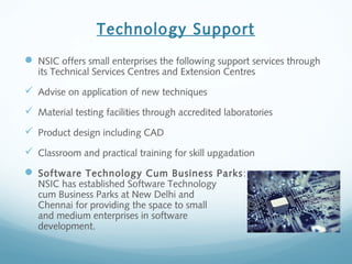 Technology Support
 NSIC offers small enterprises the following support services through
its Technical Services Centres and Extension Centres
 Advise on application of new techniques
 Material testing facilities through accredited laboratories
 Product design including CAD
 Classroom and practical training for skill upgadation
 Software Technology Cum Business Parks:
NSIC has established Software Technology
cum Business Parks at New Delhi and
Chennai for providing the space to small
and medium enterprises in software
development.
 