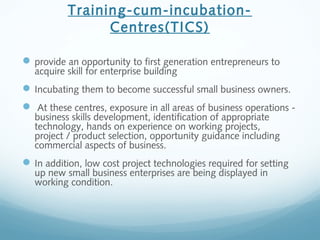 Training-cum-incubation-
Centres(TICS)
provide an opportunity to first generation entrepreneurs to
acquire skill for enterprise building
Incubating them to become successful small business owners.
 At these centres, exposure in all areas of business operations -
business skills development, identification of appropriate
technology, hands on experience on working projects,
project / product selection, opportunity guidance including
commercial aspects of business.
In addition, low cost project technologies required for setting
up new small business enterprises are being displayed in
working condition.
 