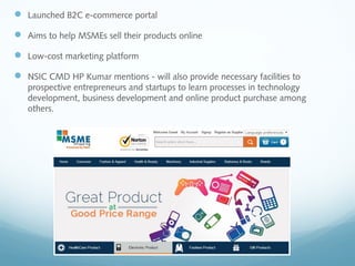  Launched B2C e-commerce portal
 Aims to help MSMEs sell their products online
 Low-cost marketing platform
 NSIC CMD HP Kumar mentions - will also provide necessary facilities to
prospective entrepreneurs and startups to learn processes in technology
development, business development and online product purchase among
others.
 