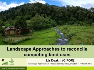 Liz Deakin (CIFOR)
Landscape Approaches in Practice seminar, Umeå, Sweden - 17th March 2015
Landscape Approaches to reconcile
competing land uses
 