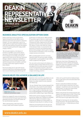 DEAKIN
      REPRESENTATIVES’
      NEWSLETTER
        OCTOBER 2012
        Melbourne I Geelong I Warrnambool I Off campus




BUSINESS ANALYTICS SPECIALISATION OPTION SOON
Deakin University’s School of Information             proliferation of mobile devices. IBM estimates
Systems has partnered with IBM to launch              2.5 quintillion bytes of data are created every
Australia’s first Centre for Excellence in Business   day from a variety of sources including posts to
Analytics. The new collaboration is part of an        Facebook and Twitter, digital pictures and videos,
ongoing effort to expand and strengthen student       purchase transaction records, and cell phone
skills and understanding of big data and analytics    GPS signals, to name a few. With the creation
to meet the growing demand for highly skilled         of this amount of data, it is essential the next
analytics workers.                                    generation of business and marketing leaders
                                                      possess strong analytics skills to garner insights
‘We anticipate students in the Master of              from the flood of information, in this increasingly
Commerce and MBA courses will be able to              complex business environment.                                  Vice-Chancellor, Professor Jane den Hollander and
specialise in Business Analytics and students                                                                        Business Unit Executive, IBM Business Analytics,
from all degrees across Deakin will have the          IBM is providing Deakin access to curriculum                   Australia and New Zealand, Mike McKee, sign
                                                                                                                     the MoU to establish Australia’s first Centre for
opportunity to take elective offerings in Business    materials, project-focused case studies, and IBM               Excellence in Business Analytics.
Analytics. Deakin’s collaboration with IBM is a       thought leaders as guest speakers to give students
step forward in terms of fostering these skills       hands-on experience with big data.
                                                                                                                    Deakin joins Yale School of Management, the
with the next generation of students,’ said Head
                                                      The new centre will be based at the Melbourne                 Telfer Business School in Ottawa and Nanyang
of School of Information Systems Professor
                                                      Burwood Campus on Elgar Road and will act as a                Polytechnic University in Singapore as the fourth
Dineli Mather.
                                                      springboard for the University’s plans to deliver             university globally, to establish an academic
Businesses today have to cope with massive            a suite of postgraduate programs in Business                  alliance and a Centre of Excellence.
amounts of data that are being generated daily        Analytics, as well as showcasing IBM’s business
due to social networking sites and through the        analytics technology solutions.



DEAKIN HELPS YOU ACHIEVE A BALANCE IN LIFE
                                                      experience, have a social life, enjoy Melbourne and           ‘I often catch up with friends for traditional Italian
                                                      learn skills they can use anywhere in the world.              food on Lygon Street. Some of the best Italian food
                                                      Deakin encourages students to have a balanced                 is in Melbourne!’
                                                      life!’ Elfleda says.
                                                                                                                    Passion is what attracts Elfleda to the Italian
                                                      ‘The new “Worldly” Deakin branding highlights that.           culture and she hopes to show that to her future
                                                      I think Deakin is very student-focused compared               employers. ‘I would like to work in the advertising
                                                      to other universities and being able to pick units            industry where I can get to be creative and be
                                                      from a range of subjects really helps your resume.            constantly challenged,’ Elfleda says.
      Elfleda Yuen (front right)                      You can study photography, arts, business and other
      Media and Communications student                practical skills in addition to your majors,’ Elfleda says.   Deakin’s study abroad and exchange programs give
                                                                                                                    students more opportunities to travel. ‘I’d like to see
Elfleda Yuen stepped off a plane into Australia for   Elfleda and her parents originally chose Deakin               Italy again but I have started learning Mandarin
the first time almost three years ago and has been    because two relatives live in Melbourne and Deakin            which will improve my job opportunities further.’
pleasantly surprised at, not only her studies, but    offered all the subjects she wanted to study. ‘I
                                                      absolutely love Melbourne. Its food, gardens, art,            ‘Although I am learning a lot, I am also putting
her overall Australian experience.
                                                      shopping and especially the ice-skating,’ she says.           things into practice. The way that Deakin teaches
‘When I left Hong Kong, I didn’t know what                                                                          and its overall set up – it really helps you achieve
to expect. Deakin wants students to get work          Elfleda has now finished exams for the year and               that balance in life.’
                                                      is looking forward to another Australian summer.




       www.deakin.edu.au
CRICOSProviderCode:00113B
 