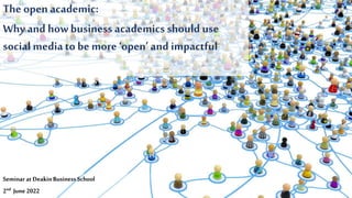 The open academic:
Why and howbusiness academics should use
social media to be more‘open’ and impactful
Seminarat DeakinBusiness School
2nd June 2022
 