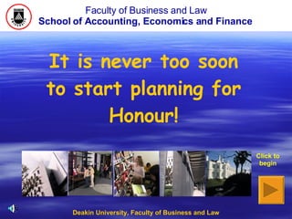 Faculty of Business and Law School of Accounting, Economics and Finance   Deakin University, Faculty of Business and Law Click to begin It is never too soon to start planning for Honour! 