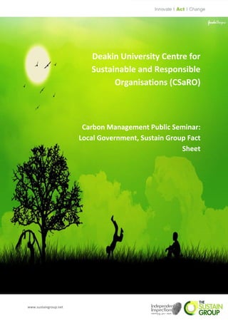 Deakin University Centre for
                          Sustainable and Responsible
                                Organisations (CSaRO)



                        Carbon Management Public Seminar:
                       Local Government, Sustain Group Fact
                                                     Sheet




www.sustaingroup.net
 