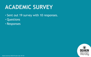 Deakin University CRICOS Provider Code: 00113B
ACADEMIC SURVEY
• Sent out 19 survey with 10 responses.
• Questions
• Respo...