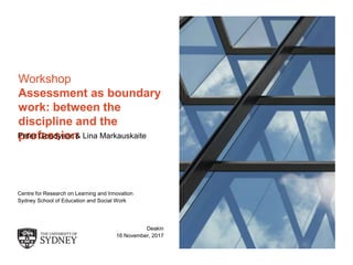 The University of Sydney Page 1
Workshop
Assessment as boundary
work: between the
discipline and the
professionPeter Goodyear & Lina Markauskaite
Centre for Research on Learning and Innovation
Sydney School of Education and Social Work
Deakin
16 November, 2017
 