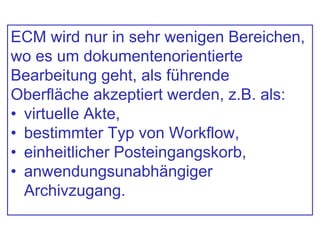 ECM wird nur in sehr wenigen Bereichen,
wo es um dokumentenorientierte
Bearbeitung geht, als führende
Oberfläche akzeptiert werden, z.B. als:
• virtuelle Akte,
• bestimmter Typ von Workflow,
• einheitlicher Posteingangskorb,
• anwendungsunabhängiger
Archivzugang.
 