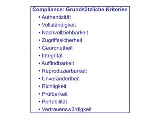 Compliance: Grundsätzliche Kriterien
• Authentizität
• Vollständigkeit
• Nachvollziehbarkeit
• Zugriffssicherheit
• Geordnetheit
• Integrität
• Auffindbarkeit
• Reproduzierbarkeit
• Unverändertheit
• Richtigkeit
• Prüfbarkeit
• Portabilität
• Vertrauenswürdigkeit
 