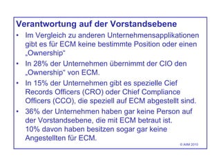 Verantwortung auf der Vorstandsebene
• Im Vergleich zu anderen Unternehmensapplikationen
gibt es für ECM keine bestimmte Position oder einen
„Ownership“
• In 28% der Unternehmen übernimmt der CIO den
„Ownership“ von ECM.
• In 15% der Unternehmen gibt es spezielle Cief
Records Officers (CRO) oder Chief Compliance
Officers (CCO), die speziell auf ECM abgestellt sind.
• 36% der Unternehmen haben gar keine Person auf
der Vorstandsebene, die mit ECM betraut ist.
10% davon haben besitzen sogar gar keine
Angestellten für ECM.
© AIIM 2010
 