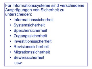 Für Informationssysteme sind verschiedene
Ausprägungen von Sicherheit zu
unterscheiden:
• Informationssicherheit
• Systemsicherheit
• Speichersicherheit
• Zugangssicherheit
• Investitionssicherheit
• Revisionssicherheit
• Migrationssicherheit
• Beweissicherheit
usw.
 