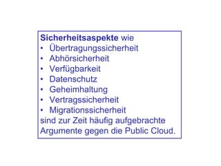Sicherheitsaspekte wie
• Übertragungssicherheit
• Abhörsicherheit
• Verfügbarkeit
• Datenschutz
• Geheimhaltung
• Vertragssicherheit
• Migrationssicherheit
sind zur Zeit häufig aufgebrachte
Argumente gegen die Public Cloud.
 